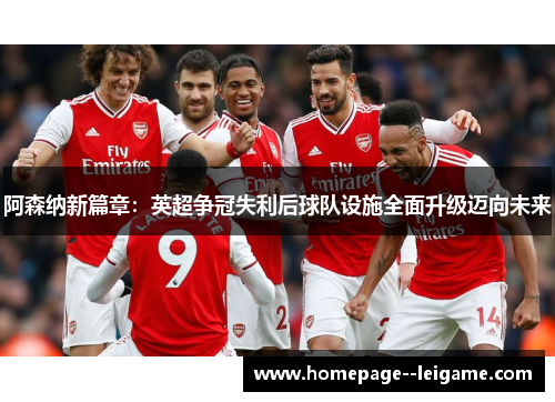阿森纳新篇章：英超争冠失利后球队设施全面升级迈向未来