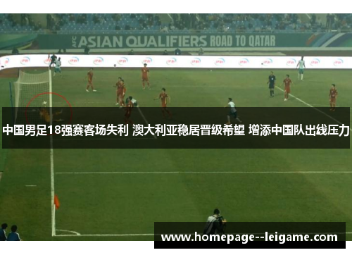 中国男足18强赛客场失利 澳大利亚稳居晋级希望 增添中国队出线压力