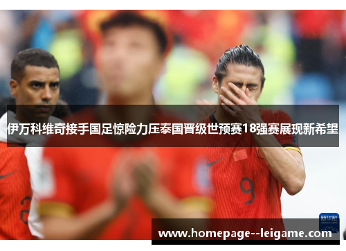 伊万科维奇接手国足惊险力压泰国晋级世预赛18强赛展现新希望