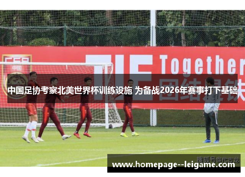 中国足协考察北美世界杯训练设施 为备战2026年赛事打下基础 中国足协考察北美世界杯训练设施 为备战2026年赛事打下基础