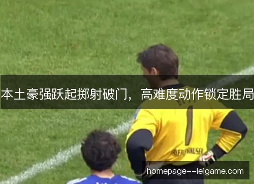 本土豪强跃起掷射破门，高难度动作锁定胜局
